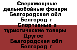 Сверхмощные дальнобойные фонари - Белгородская обл., Белгород г. Спортивные и туристические товары » Другое   . Белгородская обл.,Белгород г.